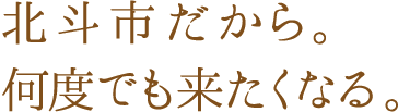 北斗市だから。何度でも来たくなる。